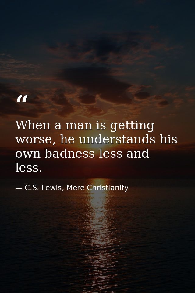 When a man is getting worse, he understands his own badness less and less. — C.S. Lewis, Mere Christianity