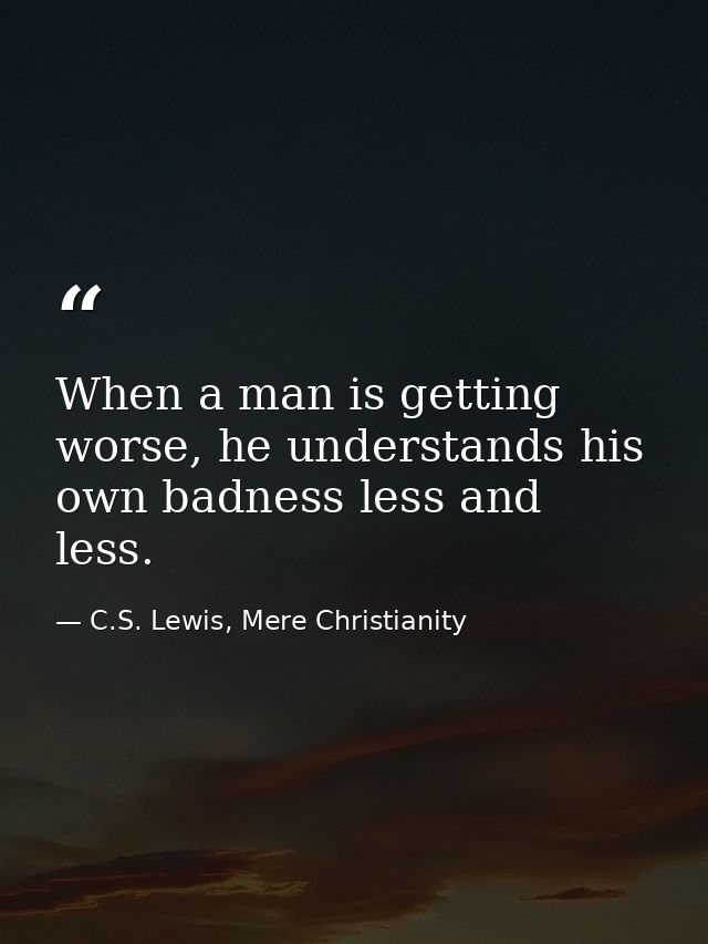 When a man is getting worse, he understands his own badness less and less. — C.S. Lewis, Mere Christianity