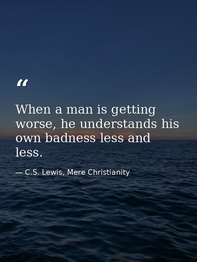 When a man is getting worse, he understands his own badness less and less. — C.S. Lewis, Mere Christianity