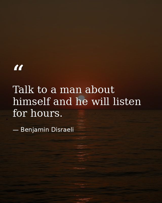 Talk to a man about himself and he will listen for hours. — Benjamin Disraeli