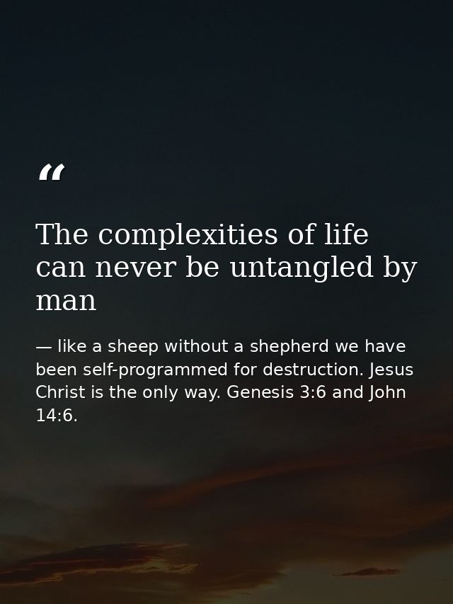 The complexities of life can never be untangled by man — like a sheep without a shepherd we have been self-programmed for destruction. Jesus Christ is the only way. Genesis 3:6 and John 14:6.