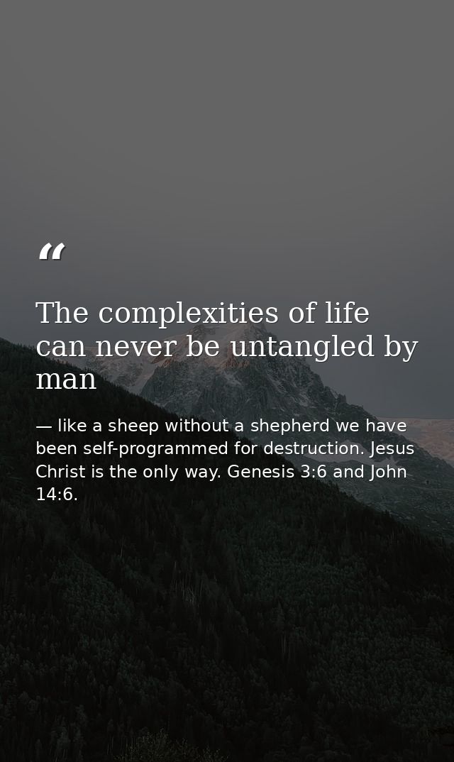 The complexities of life can never be untangled by man — like a sheep without a shepherd we have been self-programmed for destruction. Jesus Christ is the only way. Genesis 3:6 and John 14:6.