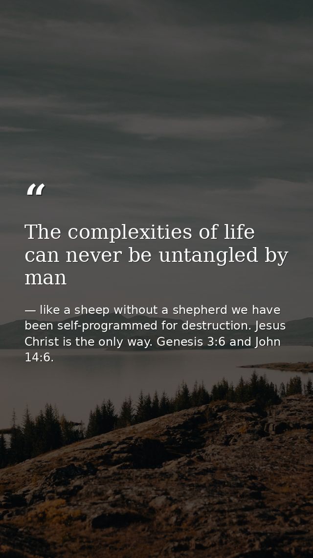 The complexities of life can never be untangled by man — like a sheep without a shepherd we have been self-programmed for destruction. Jesus Christ is the only way. Genesis 3:6 and John 14:6.