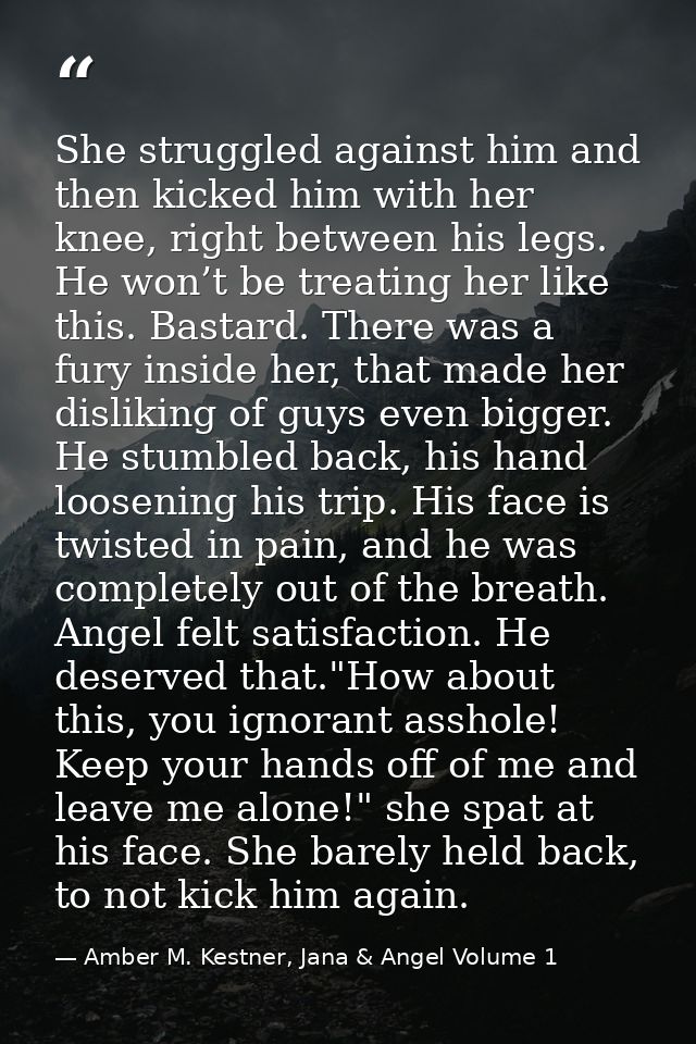 She struggled against him and then kicked him with her knee, right between his legs. He won’t be treating her like this. — Amber M. Kestner, Jana & Angel Volume 1