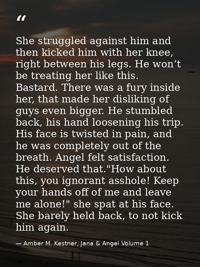 She struggled against him and then kicked him with her knee, right between his legs. He won’t be treating her like this. — Amber M. Kestner, Jana & Angel Volume 1