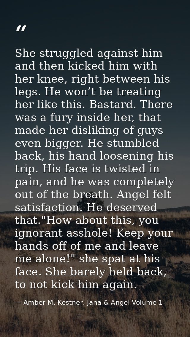 She struggled against him and then kicked him with her knee, right between his legs. He won’t be treating her like this. — Amber M. Kestner, Jana & Angel Volume 1