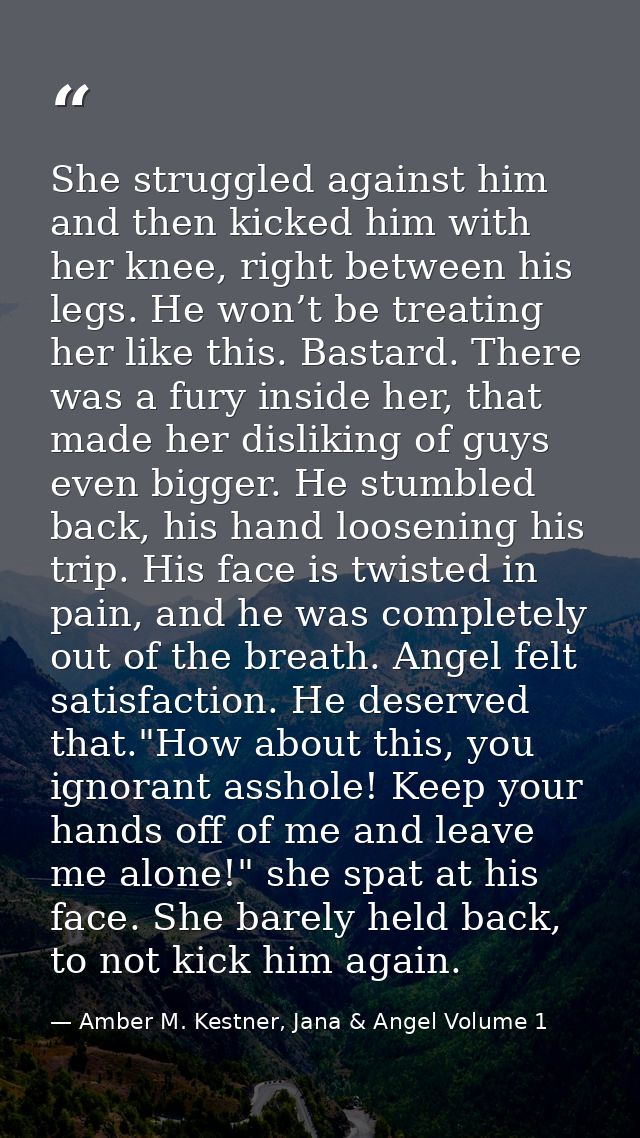 She struggled against him and then kicked him with her knee, right between his legs. He won’t be treating her like this. — Amber M. Kestner, Jana & Angel Volume 1
