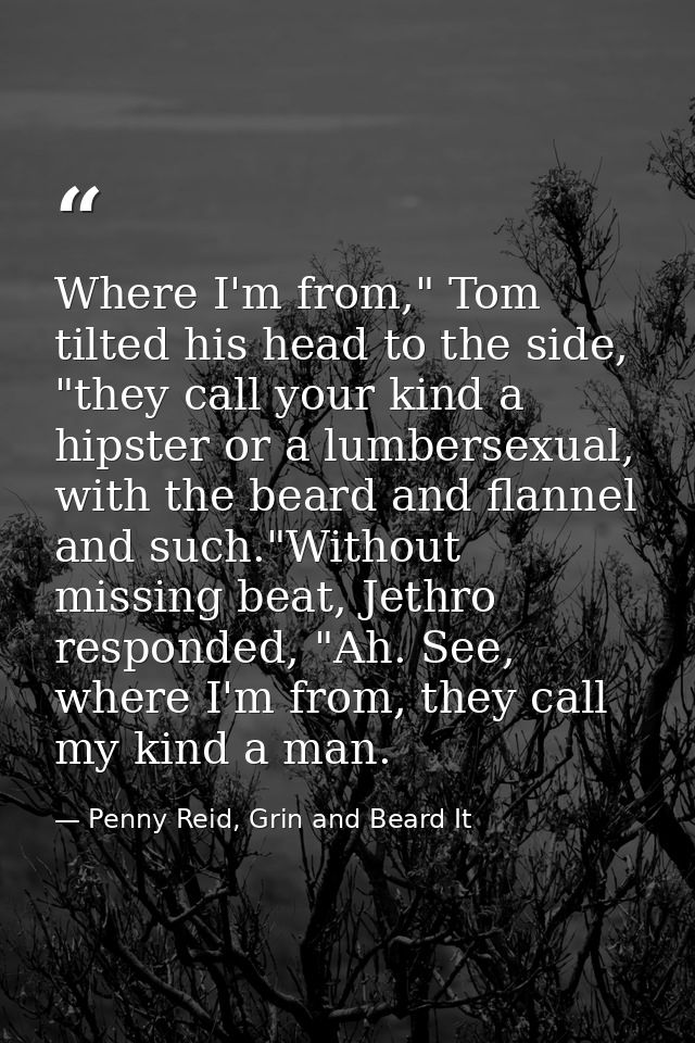Where I'm from," Tom tilted his head to the side, "they call your kind a hipster or a lumbersexual, with the beard and f — Penny Reid, Grin and Beard It