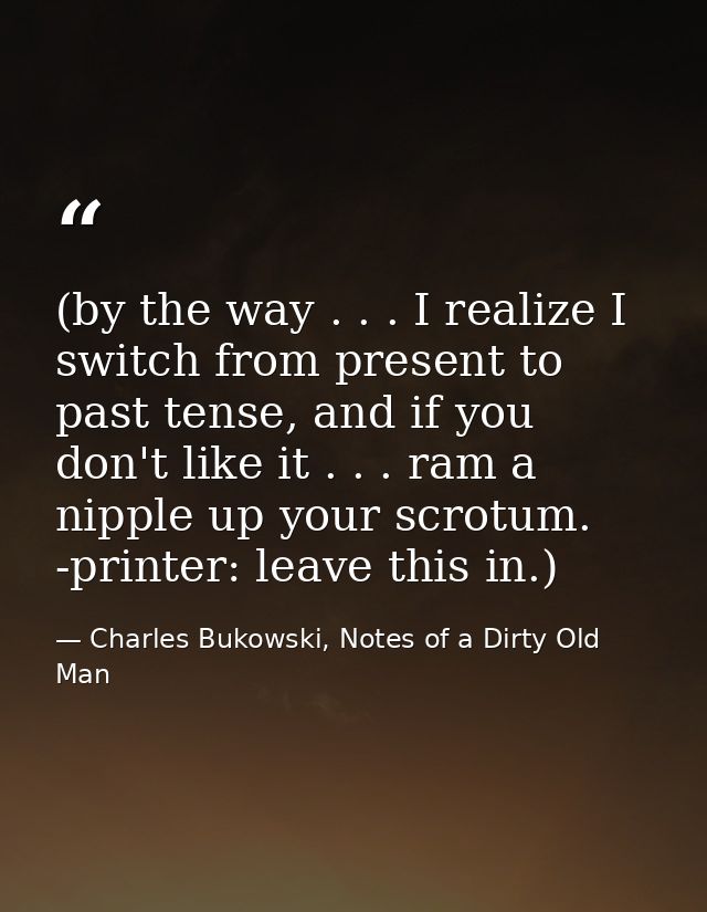 (by the way . . . I realize I switch from present to past tense, and if you don't like it . . . ram a nipple up your scr — Charles Bukowski, Notes of a Dirty Old Man