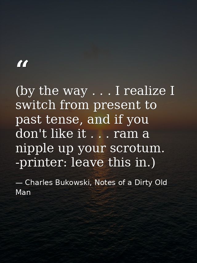 (by the way . . . I realize I switch from present to past tense, and if you don't like it . . . ram a nipple up your scr — Charles Bukowski, Notes of a Dirty Old Man