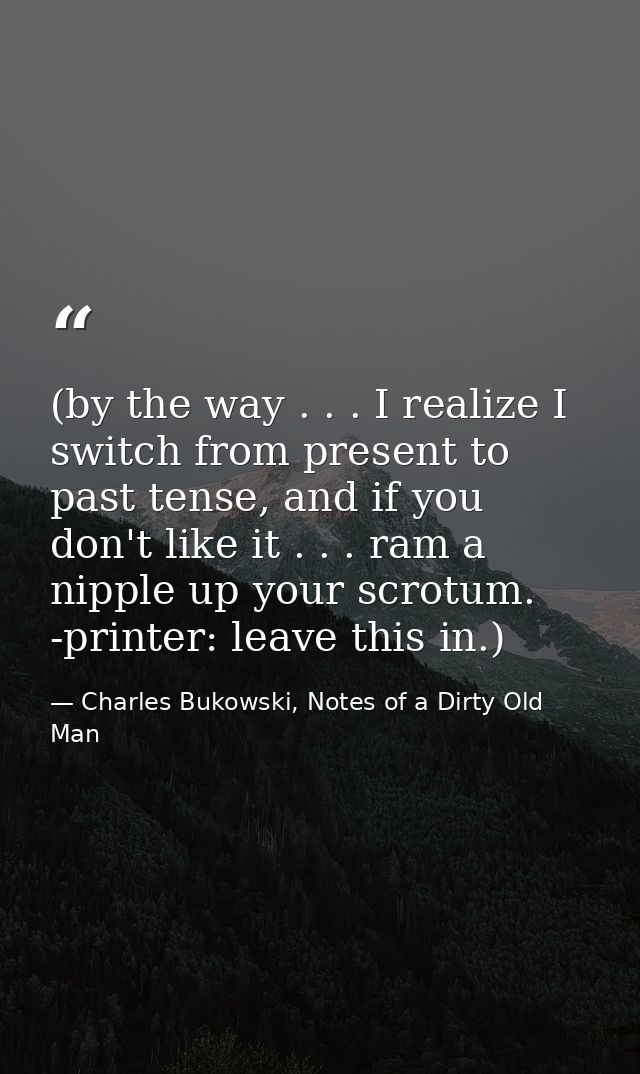 (by the way . . . I realize I switch from present to past tense, and if you don't like it . . . ram a nipple up your scr — Charles Bukowski, Notes of a Dirty Old Man
