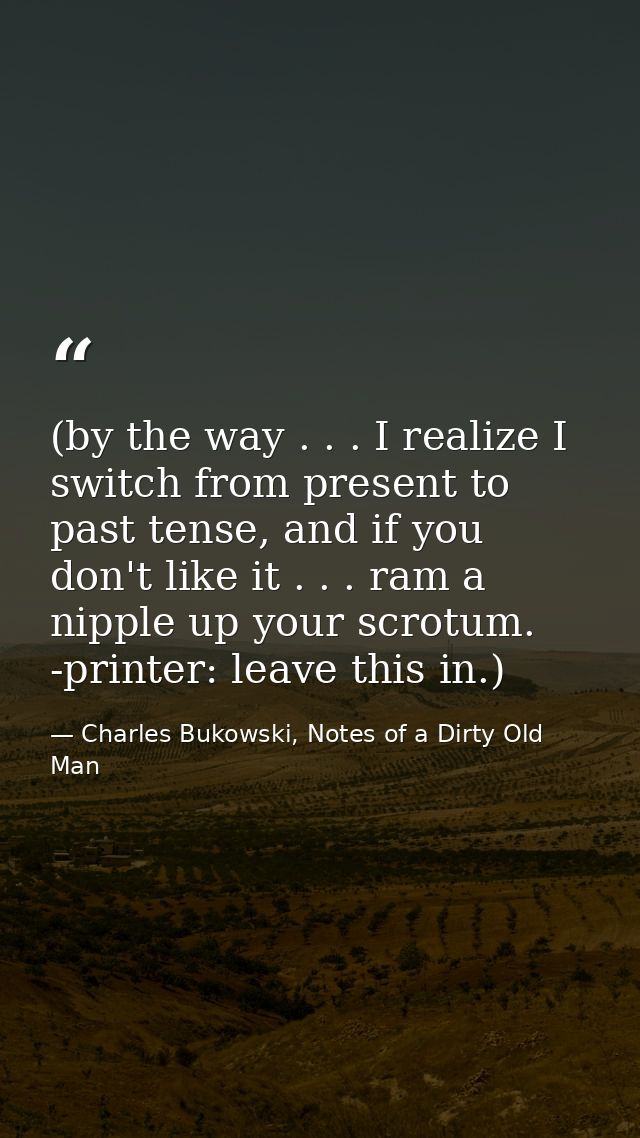 (by the way . . . I realize I switch from present to past tense, and if you don't like it . . . ram a nipple up your scr — Charles Bukowski, Notes of a Dirty Old Man