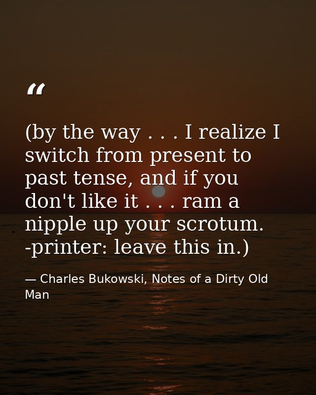 (by the way . . . I realize I switch from present to past tense, and if you don't like it . . . ram a nipple up your scr — Charles Bukowski, Notes of a Dirty Old Man