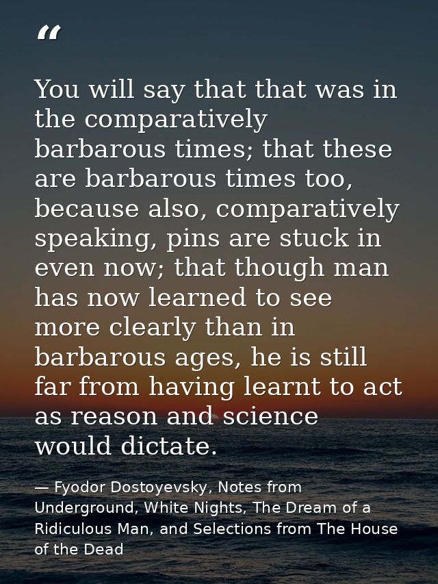 You will say that that was in the comparatively barbarous times; that these are barbarous times too, because also, compa — Fyodor Dostoyevsky, Notes from Underground, White Nights, The Dream of a Ridiculous Man, and Selections from The House of the Dead