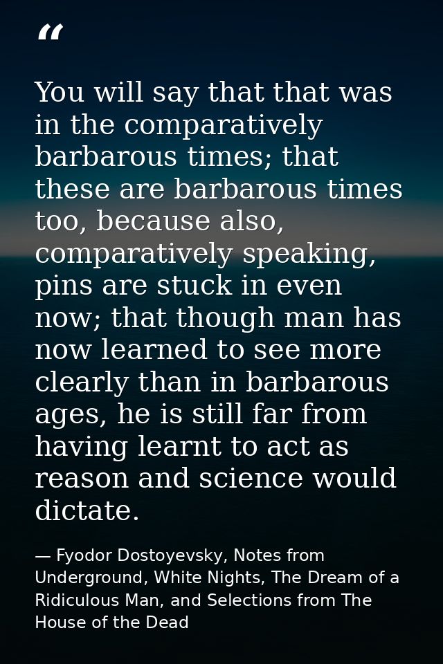 You will say that that was in the comparatively barbarous times; that these are barbarous times too, because also, compa — Fyodor Dostoyevsky, Notes from Underground, White Nights, The Dream of a Ridiculous Man, and Selections from The House of the Dead
