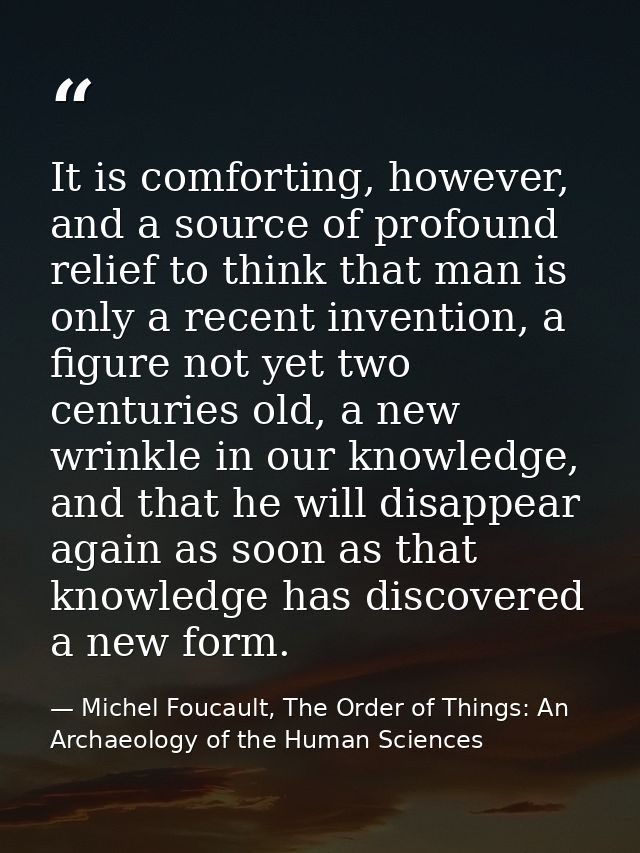 It is comforting, however, and a source of profound relief to think that man is only a recent invention, a figure not ye — Michel Foucault, The Order of Things: An Archaeology of the Human Sciences