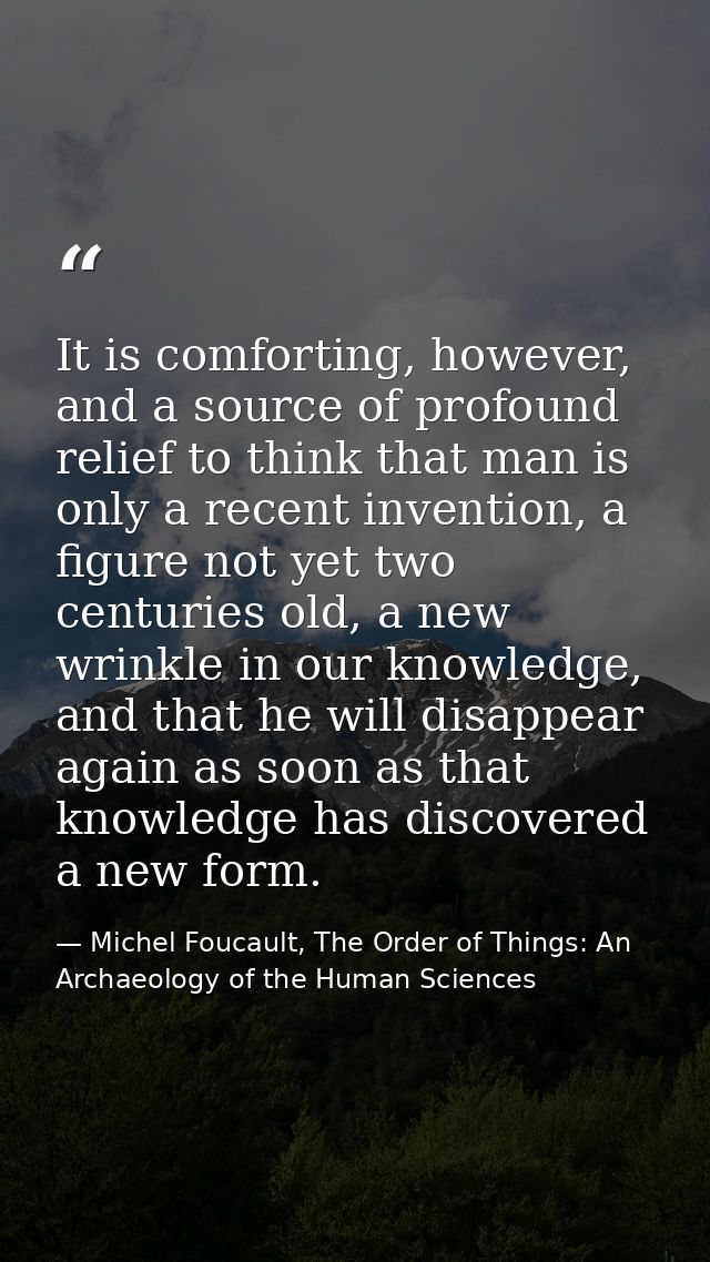 It is comforting, however, and a source of profound relief to think that man is only a recent invention, a figure not ye — Michel Foucault, The Order of Things: An Archaeology of the Human Sciences