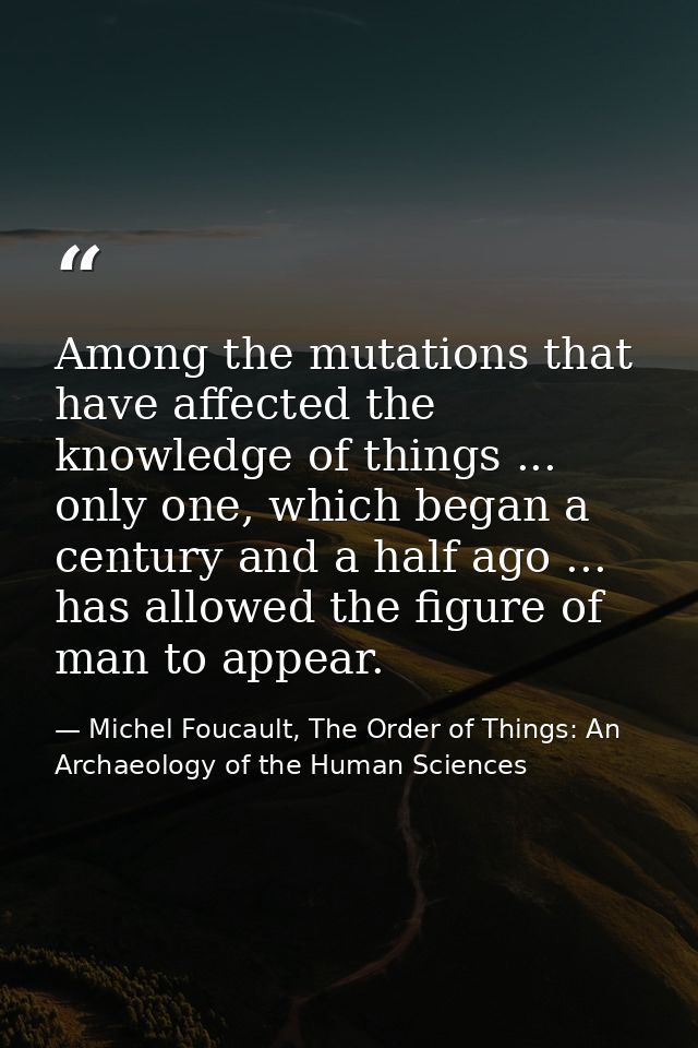 Among the mutations that have affected the knowledge of things ... only one, which began a century and a half ago ... ha — Michel Foucault, The Order of Things: An Archaeology of the Human Sciences