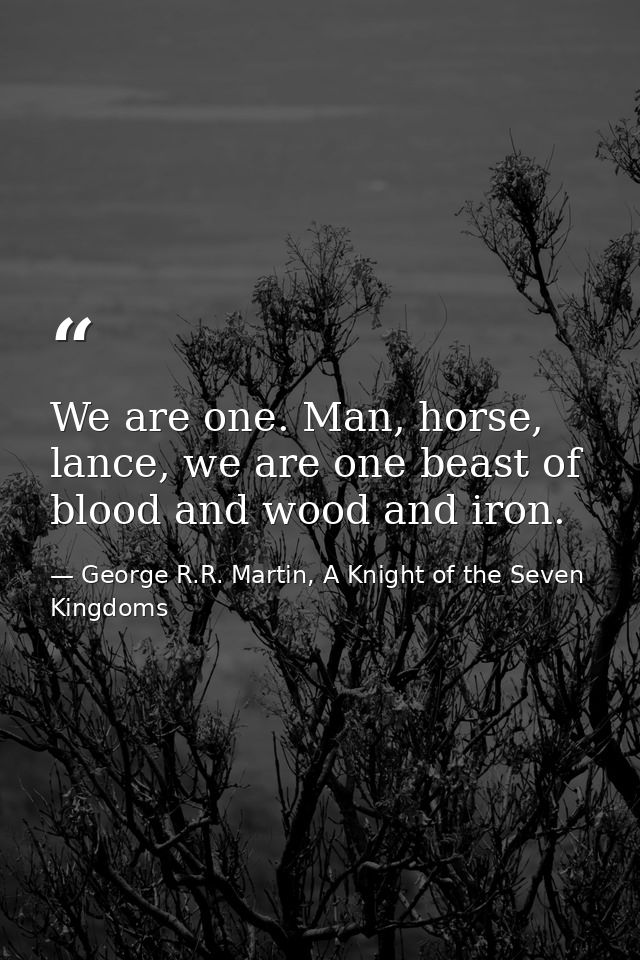 We are one. Man, horse, lance, we are one beast of blood and wood and iron. — George R.R. Martin, A Knight of the Seven Kingdoms