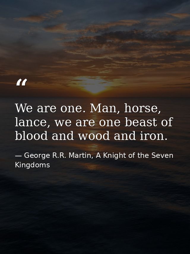 We are one. Man, horse, lance, we are one beast of blood and wood and iron. — George R.R. Martin, A Knight of the Seven Kingdoms