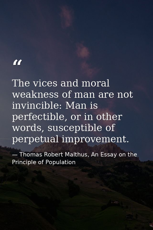 The vices and moral weakness of man are not invincible: Man is perfectible, or in other words, susceptible of perpetual  — Thomas Robert Malthus, An Essay on the Principle of Population