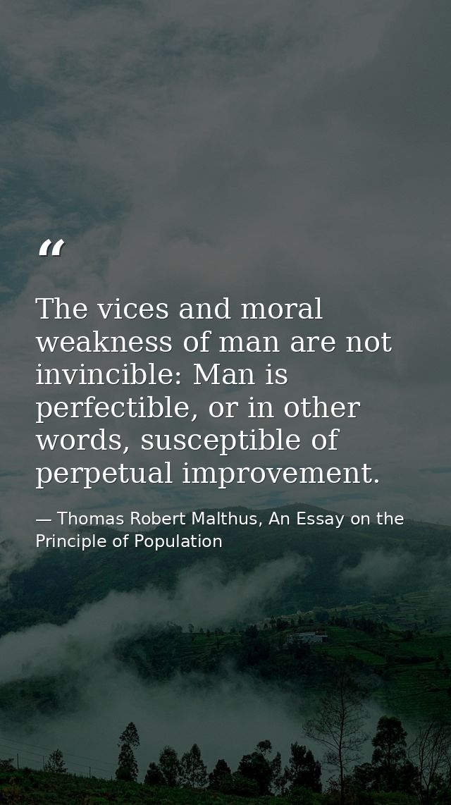 The vices and moral weakness of man are not invincible: Man is perfectible, or in other words, susceptible of perpetual  — Thomas Robert Malthus, An Essay on the Principle of Population