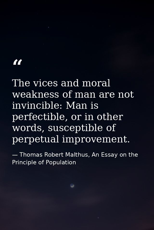 The vices and moral weakness of man are not invincible: Man is perfectible, or in other words, susceptible of perpetual  — Thomas Robert Malthus, An Essay on the Principle of Population