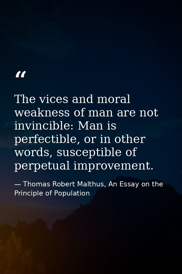 The vices and moral weakness of man are not invincible: Man is perfectible, or in other words, susceptible of perpetual  — Thomas Robert Malthus, An Essay on the Principle of Population