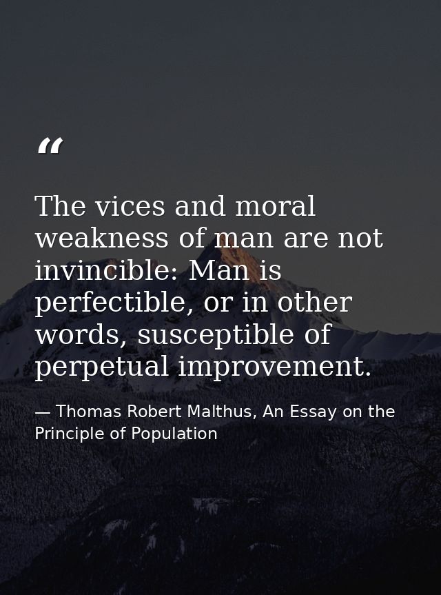 The vices and moral weakness of man are not invincible: Man is perfectible, or in other words, susceptible of perpetual  — Thomas Robert Malthus, An Essay on the Principle of Population
