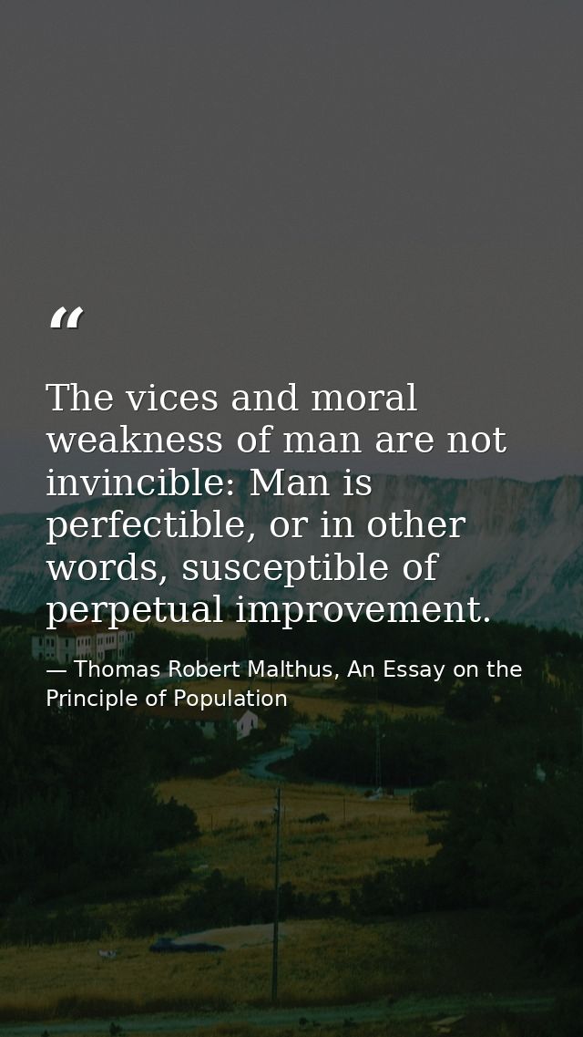 The vices and moral weakness of man are not invincible: Man is perfectible, or in other words, susceptible of perpetual  — Thomas Robert Malthus, An Essay on the Principle of Population