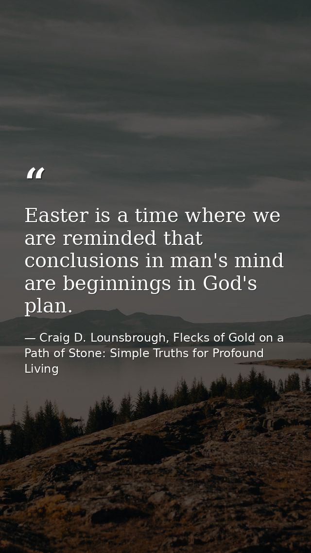 Easter is a time where we are reminded that conclusions in man's mind are beginnings in God's plan. — Craig D. Lounsbrough, Flecks of Gold on a Path of Stone: Simple Truths for Profound Living