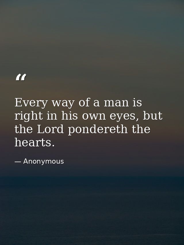 Every way of a man is right in his own eyes, but the Lord pondereth the hearts. — Anonymous