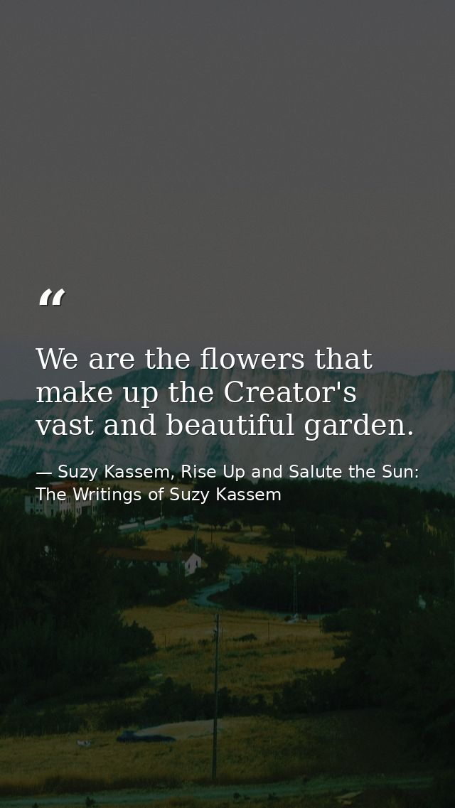 We are the flowers that make up the Creator's vast and beautiful garden. — Suzy Kassem, Rise Up and Salute the Sun: The Writings of Suzy Kassem