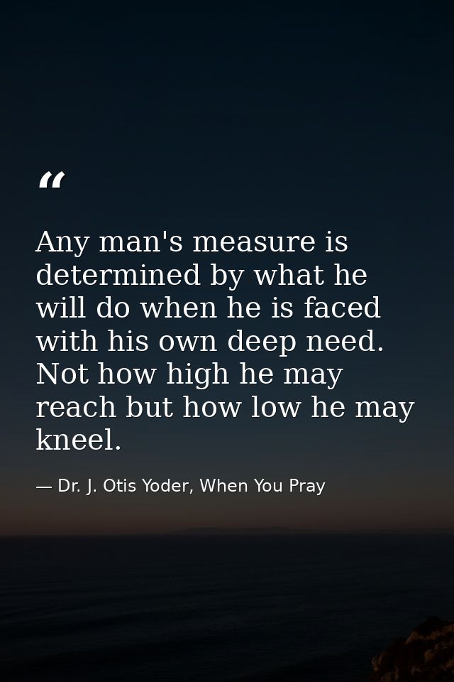 Any man's measure is determined by what he will do when he is faced with his own deep need. Not how high he may reach bu — Dr. J. Otis Yoder, When You Pray