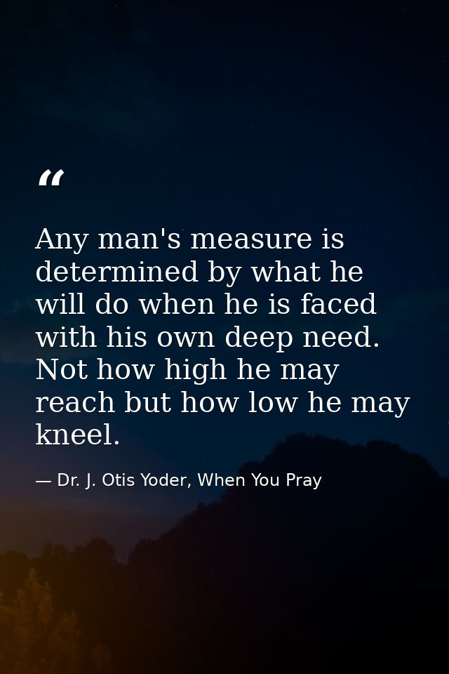 Any man's measure is determined by what he will do when he is faced with his own deep need. Not how high he may reach bu — Dr. J. Otis Yoder, When You Pray