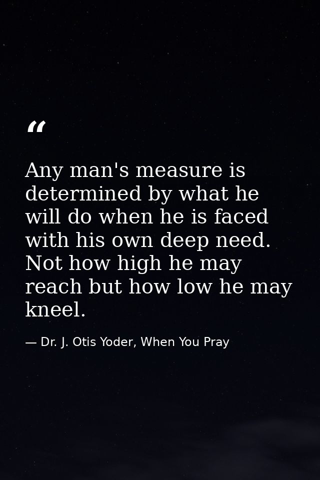 Any man's measure is determined by what he will do when he is faced with his own deep need. Not how high he may reach bu — Dr. J. Otis Yoder, When You Pray