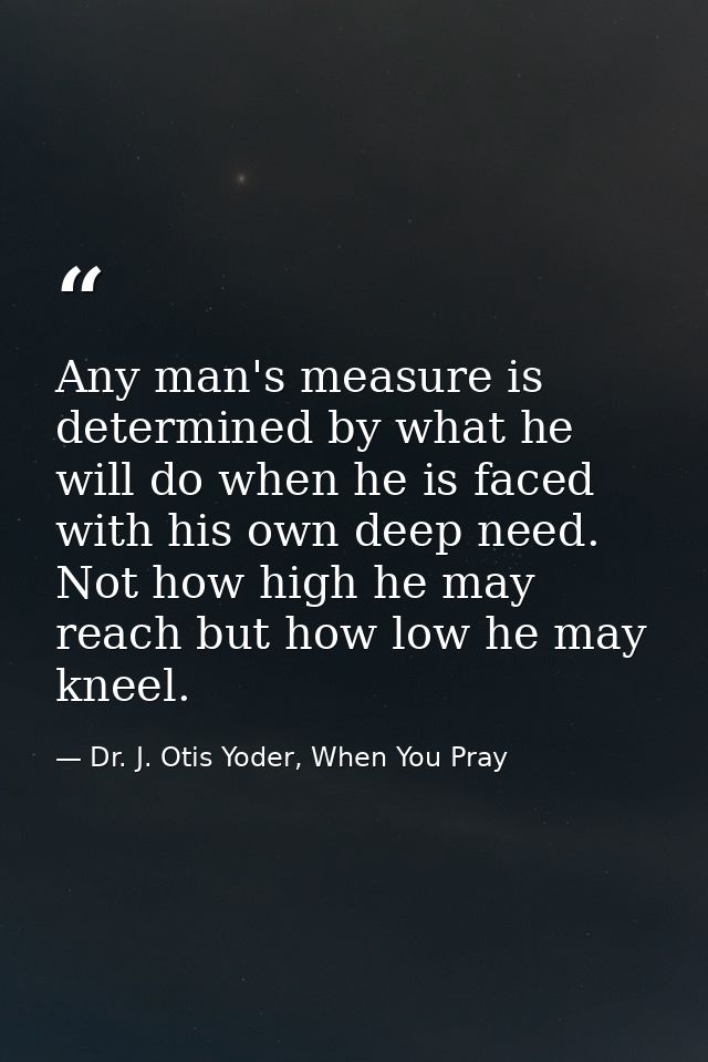 Any man's measure is determined by what he will do when he is faced with his own deep need. Not how high he may reach bu — Dr. J. Otis Yoder, When You Pray