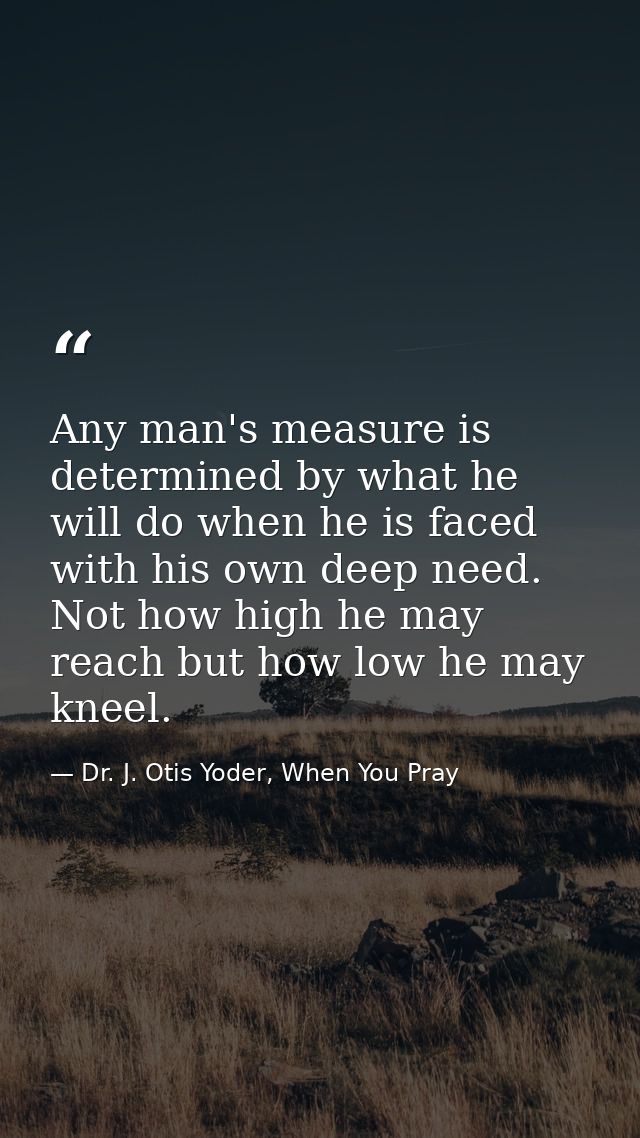 Any man's measure is determined by what he will do when he is faced with his own deep need. Not how high he may reach bu — Dr. J. Otis Yoder, When You Pray