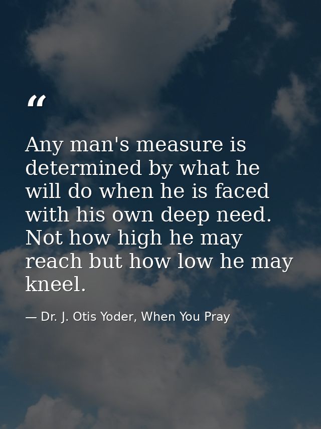 Any man's measure is determined by what he will do when he is faced with his own deep need. Not how high he may reach bu — Dr. J. Otis Yoder, When You Pray
