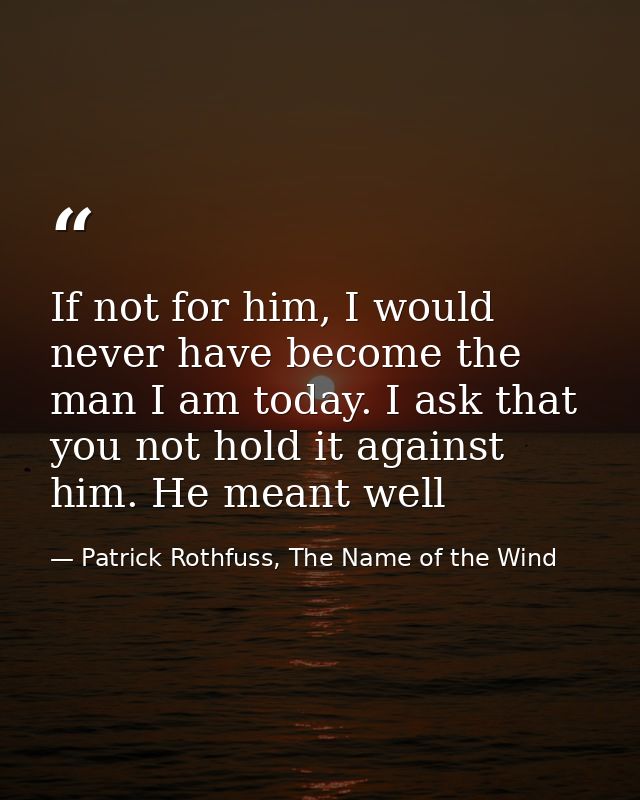 If not for him, I would never have become the man I am today. I ask that you not hold it against him. He meant well — Patrick Rothfuss, The Name of the Wind