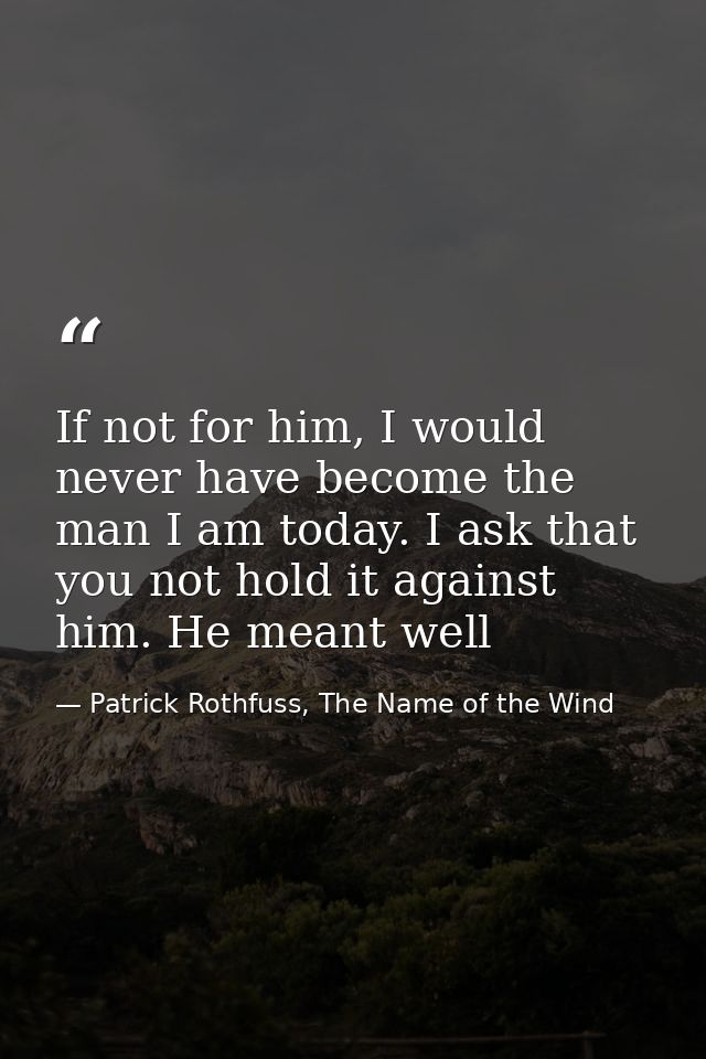 If not for him, I would never have become the man I am today. I ask that you not hold it against him. He meant well — Patrick Rothfuss, The Name of the Wind