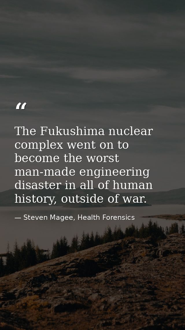 The Fukushima nuclear complex went on to become the worst man-made engineering disaster in all of human history, outside — Steven Magee, Health Forensics
