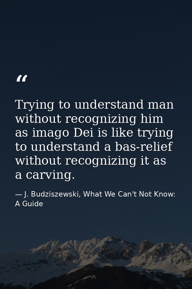 Trying to understand man without recognizing him as imago Dei is like trying to understand a bas-relief without recogniz — J. Budziszewski, What We Can't Not Know: A Guide
