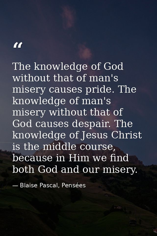 The knowledge of God without that of man's misery causes pride. The knowledge of man's misery without that of God causes — Blaise Pascal, Pensées