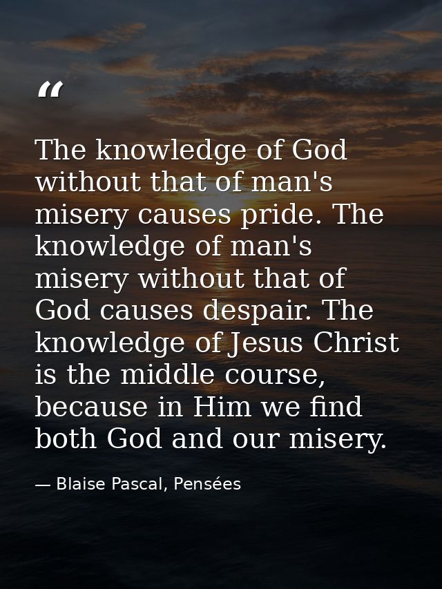 The knowledge of God without that of man's misery causes pride. The knowledge of man's misery without that of God causes — Blaise Pascal, Pensées