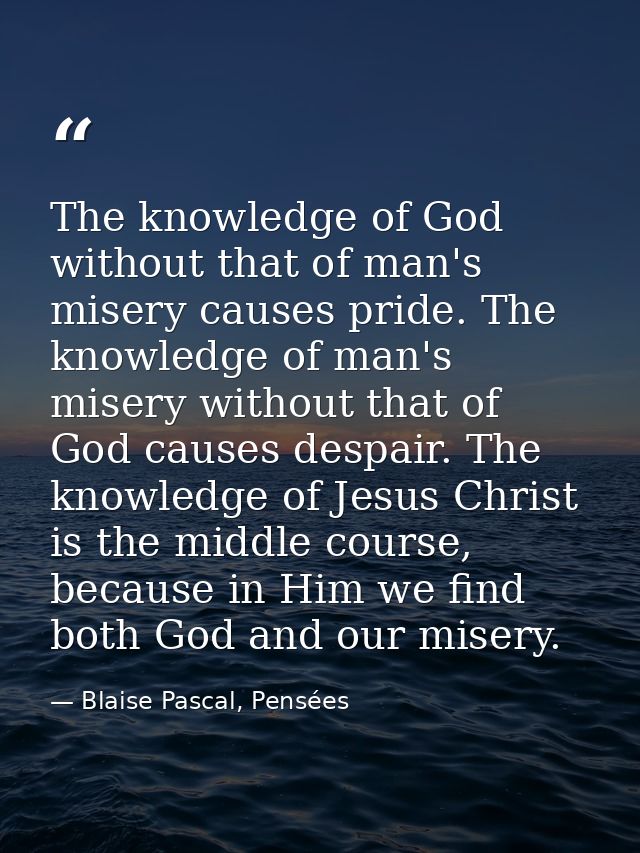 The knowledge of God without that of man's misery causes pride. The knowledge of man's misery without that of God causes — Blaise Pascal, Pensées