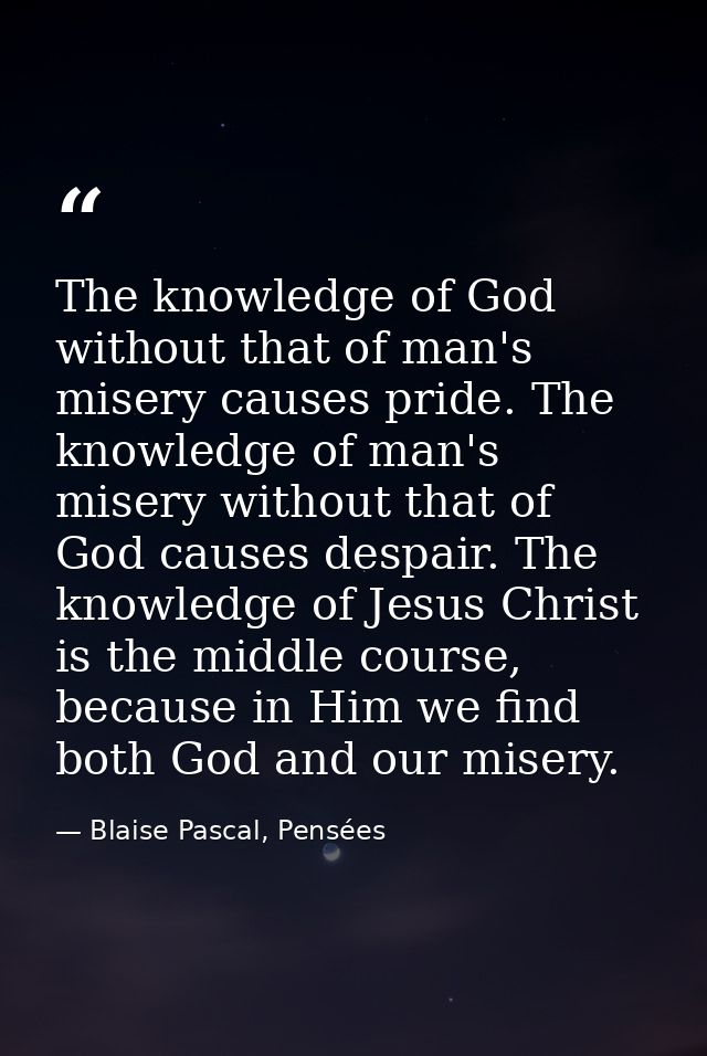 The knowledge of God without that of man's misery causes pride. The knowledge of man's misery without that of God causes — Blaise Pascal, Pensées
