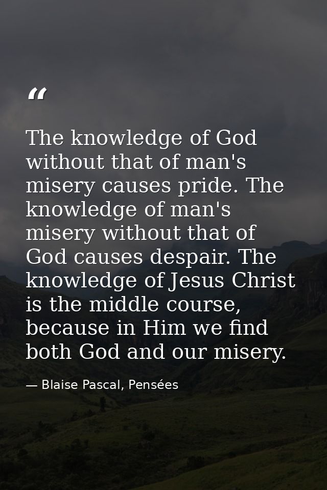 The knowledge of God without that of man's misery causes pride. The knowledge of man's misery without that of God causes — Blaise Pascal, Pensées