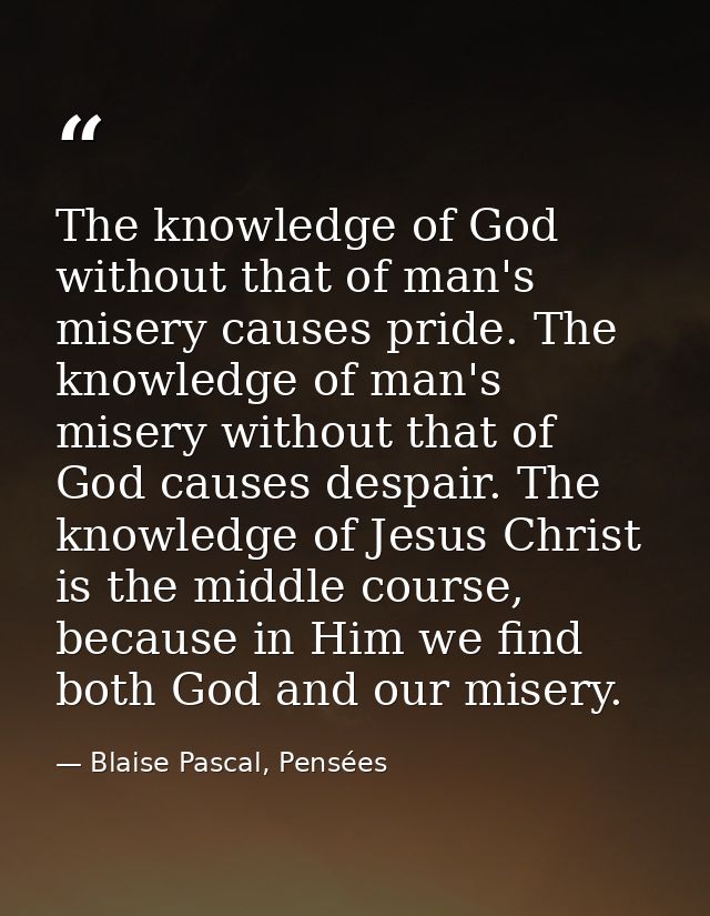 The knowledge of God without that of man's misery causes pride. The knowledge of man's misery without that of God causes — Blaise Pascal, Pensées