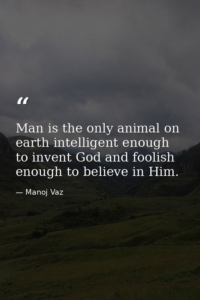 Man is the only animal on earth intelligent enough to invent God and foolish enough to believe in Him. — Manoj Vaz